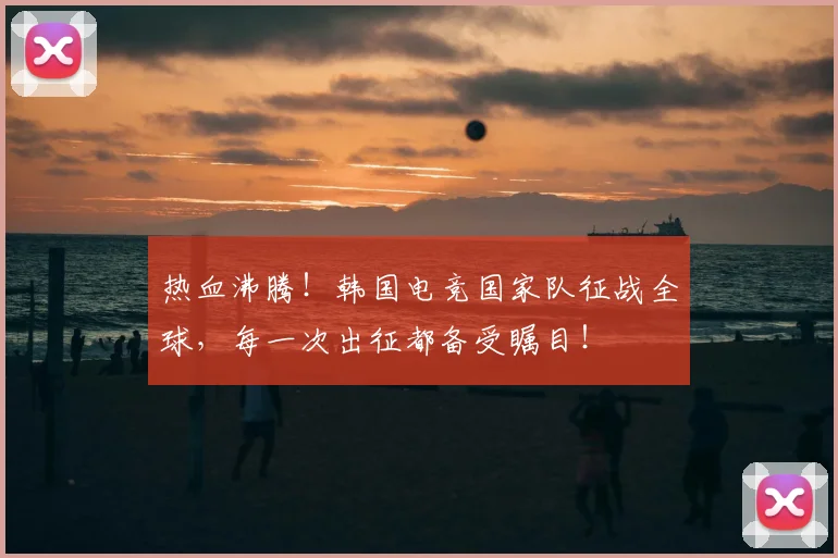 热血沸腾！韩国电竞国家队征战全球，每一次出征都备受瞩目！