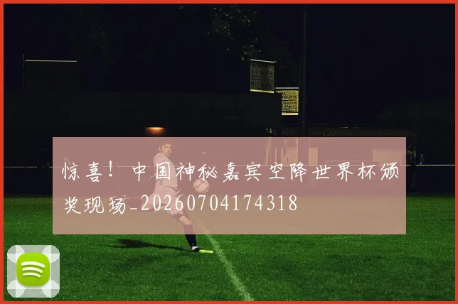 惊喜！中国神秘嘉宾空降世界杯颁奖现场_20260704174318