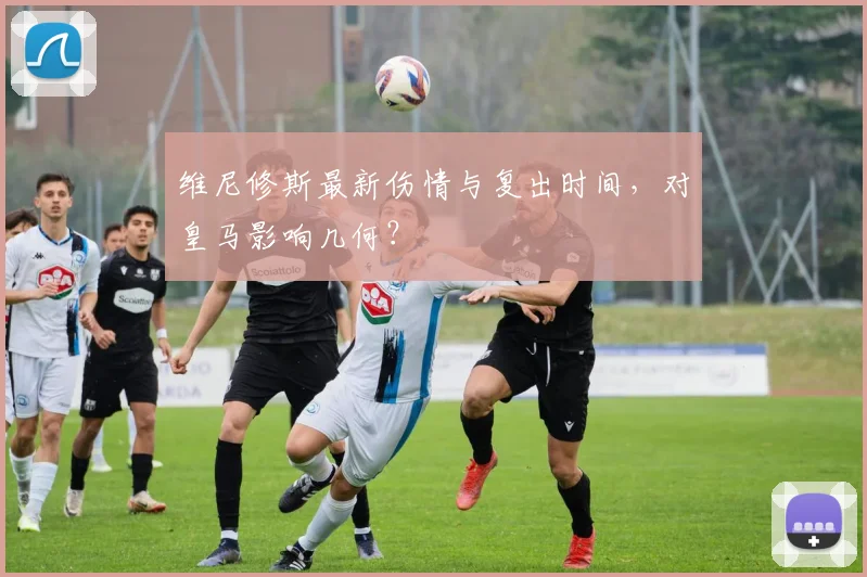 维尼修斯最新伤情与复出时间，对皇马影响几何？
