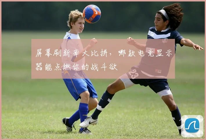 屏幕刷新率大比拼，哪款电竞显示器能点燃你的战斗欲