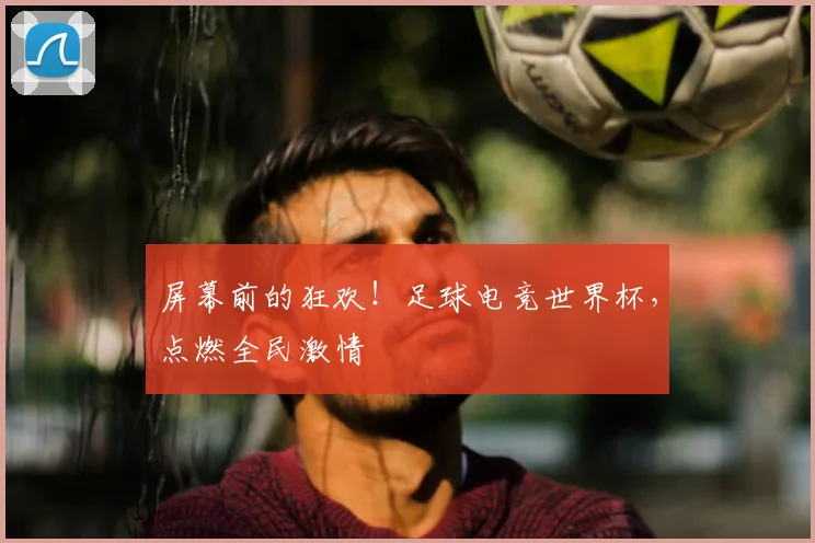 屏幕前的狂欢！足球电竞世界杯，点燃全民激情