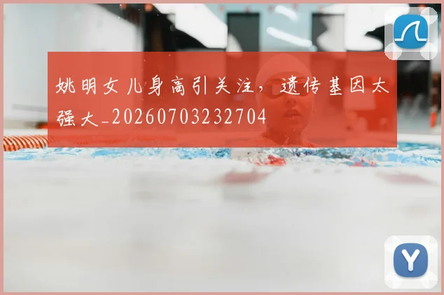 姚明女儿身高引关注,遗传基因太强大_20260703232704