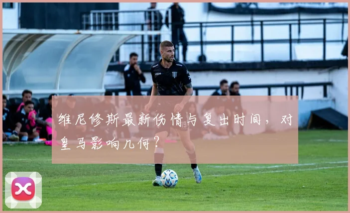 维尼修斯最新伤情与复出时间，对皇马影响几何？
