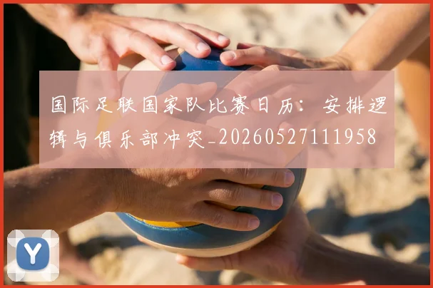 国际足联国家队比赛日历：安排逻辑与俱乐部冲突_20260527111958