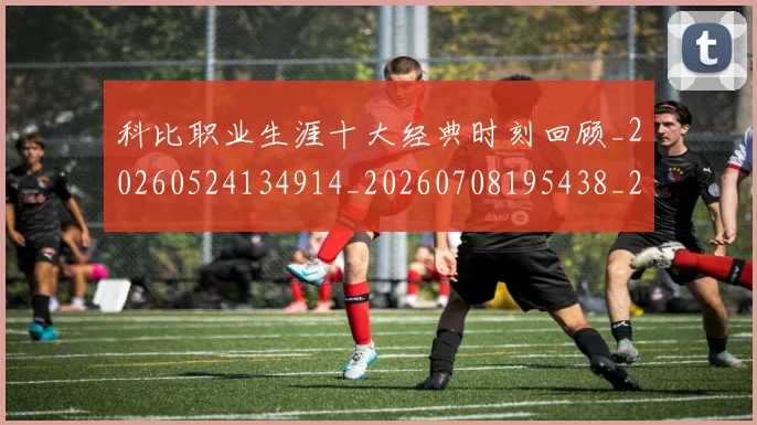 科比职业生涯十大经典时刻回顾_20260524134914_20260708195438_20260802165723