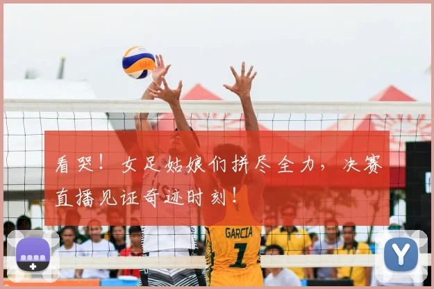 看哭！女足姑娘们拼尽全力，决赛直播见证奇迹时刻！