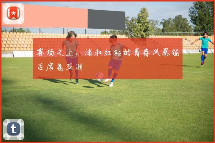 赛场之上,浦和红钻的青春风暴能否席卷亚洲