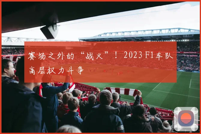 赛场之外的“战火”!2023 F1车队高层权力斗争