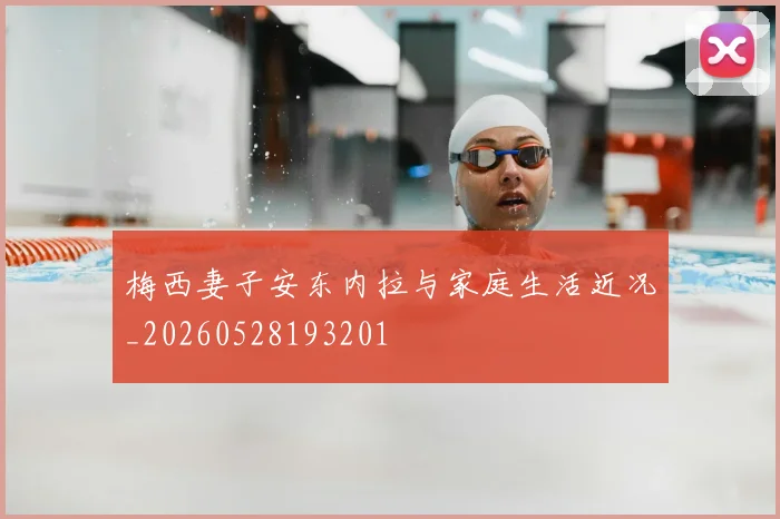 梅西妻子安东内拉与家庭生活近况_20260528193201
