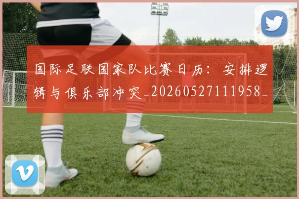 国际足联国家队比赛日历：安排逻辑与俱乐部冲突_20260527111958_20260703224838_20260719170146
