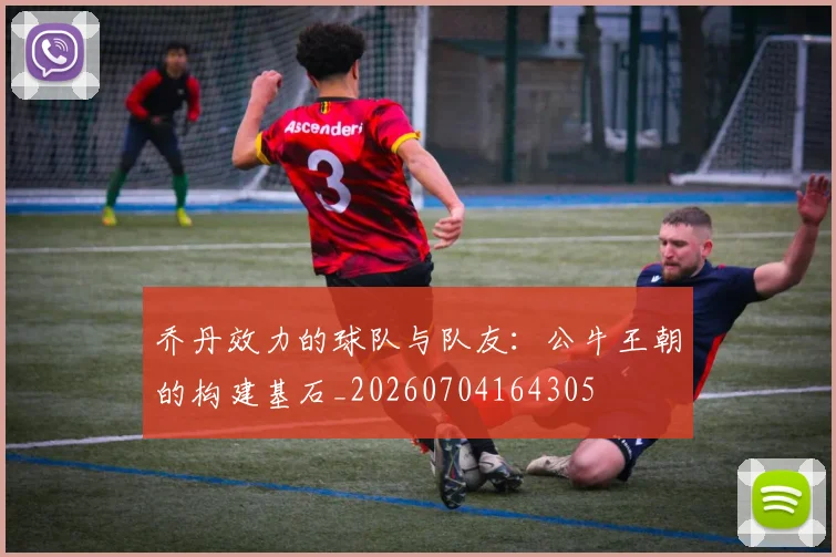 乔丹效力的球队与队友：公牛王朝的构建基石_20260704164305