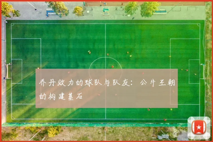 乔丹效力的球队与队友：公牛王朝的构建基石