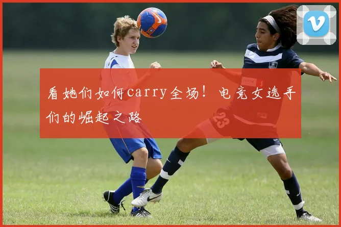看她们如何carry全场！电竞女选手们的崛起之路