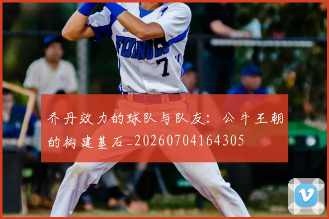 乔丹效力的球队与队友：公牛王朝的构建基石_20260704164305
