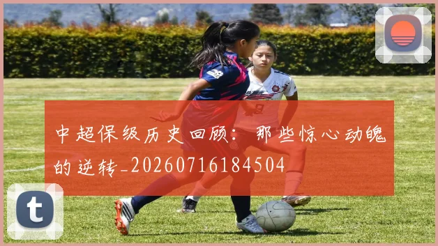 中超保级历史回顾：那些惊心动魄的逆转_20260716184504