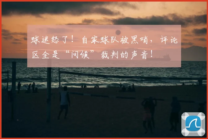 球迷怒了!自家球队被黑哨,评论区全是“问候”裁判的声音!