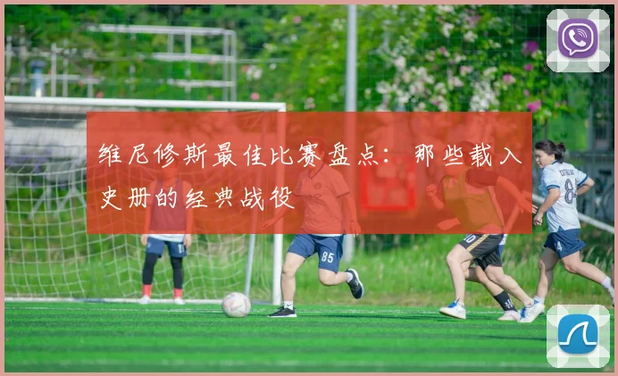 维尼修斯最佳比赛盘点：那些载入史册的经典战役