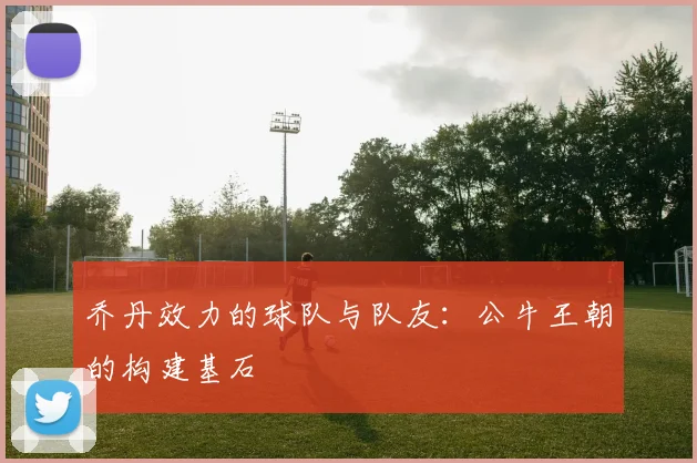 乔丹效力的球队与队友：公牛王朝的构建基石