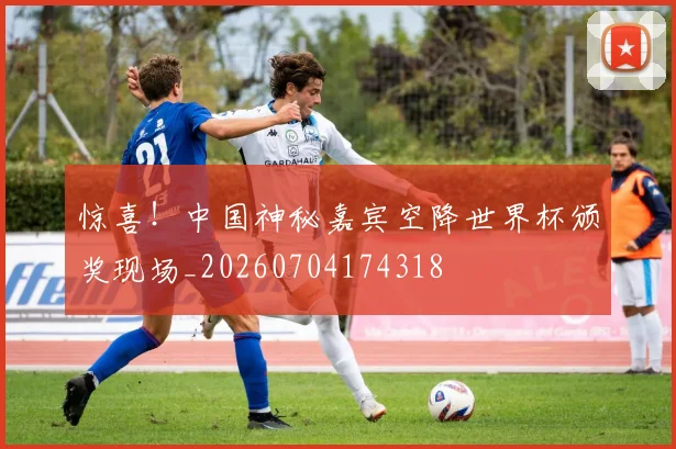 惊喜!中国神秘嘉宾空降世界杯颁奖现场_20260704174318