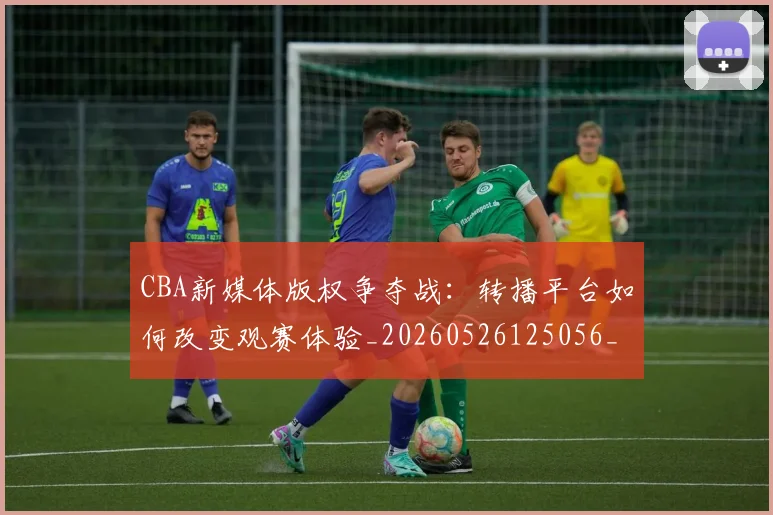 CBA新媒体版权争夺战：转播平台如何改变观赛体验_20260526125056_20260702164027
