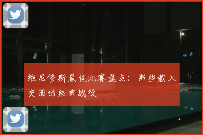 维尼修斯最佳比赛盘点：那些载入史册的经典战役