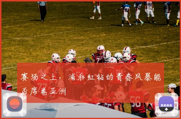 赛场之上,浦和红钻的青春风暴能否席卷亚洲