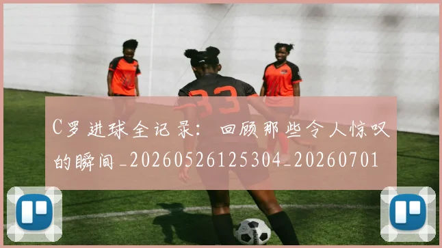 C罗进球全记录:回顾那些令人惊叹的瞬间_20260526125304_20260701214046_20260713215043