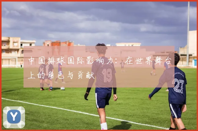 中国排球国际影响力：在世界舞台上的角色与贡献