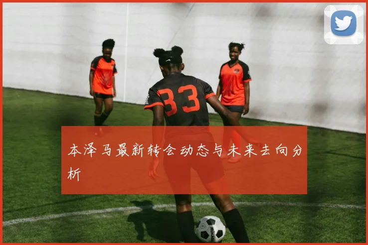 本泽马最新转会动态与未来去向分析