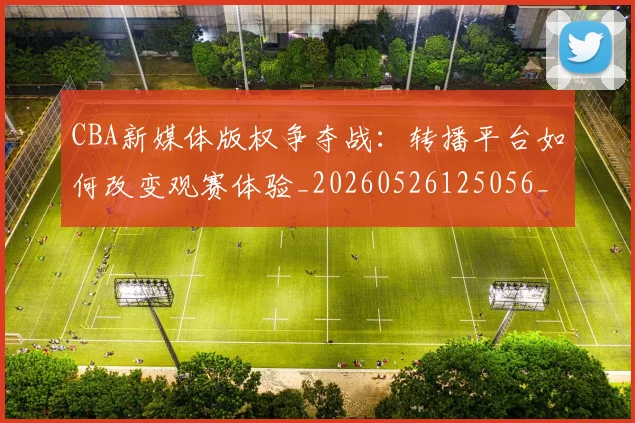 CBA新媒体版权争夺战：转播平台如何改变观赛体验_20260526125056_20260702164027