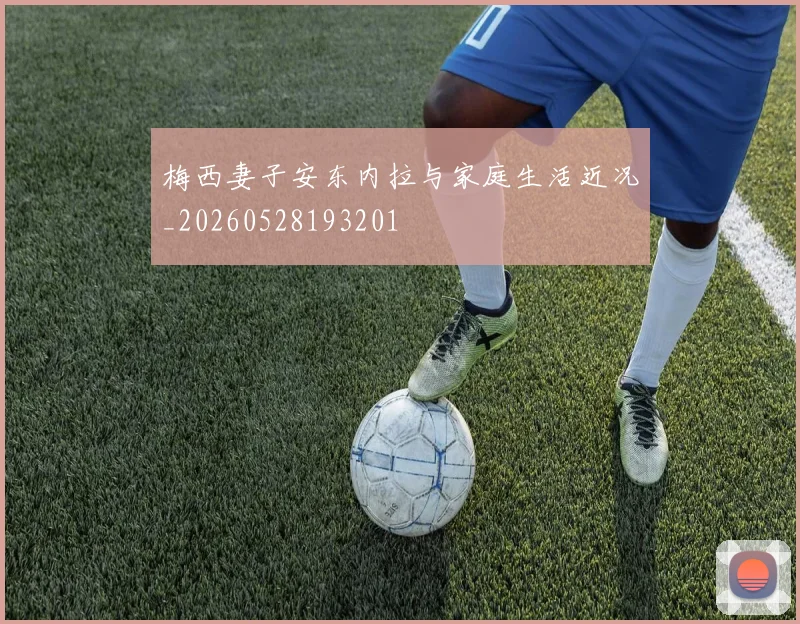梅西妻子安东内拉与家庭生活近况_20260528193201